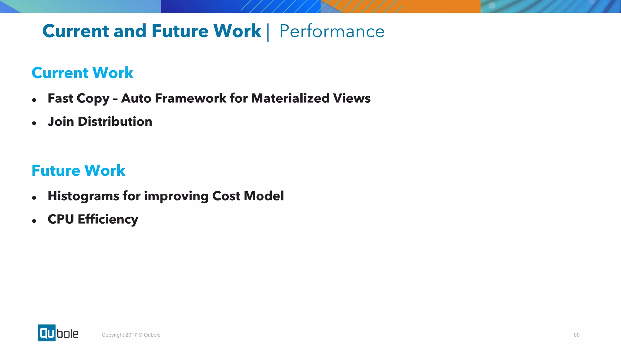 00Copyright 2017 © Qubole
Current and Future Work | Performance
Current Work
● Fast Copy – Auto Framework for Materialized Views
● Join Distribution
Future Work
● Histograms for improving Cost Model
● CPU Efficiency
 
