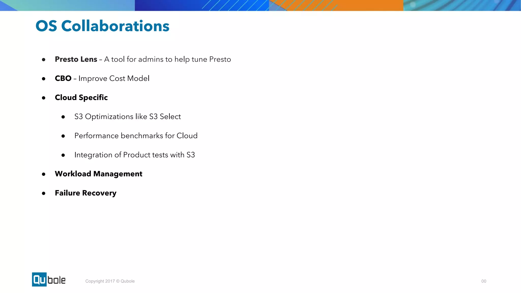 00Copyright 2017 © Qubole
OS Collaborations
● Presto Lens – A tool for admins to help tune Presto
● CBO – Improve Cost Model
● Cloud Specific
● S3 Optimizations like S3 Select
● Performance benchmarks for Cloud
● Integration of Product tests with S3
● Workload Management
● Failure Recovery
 