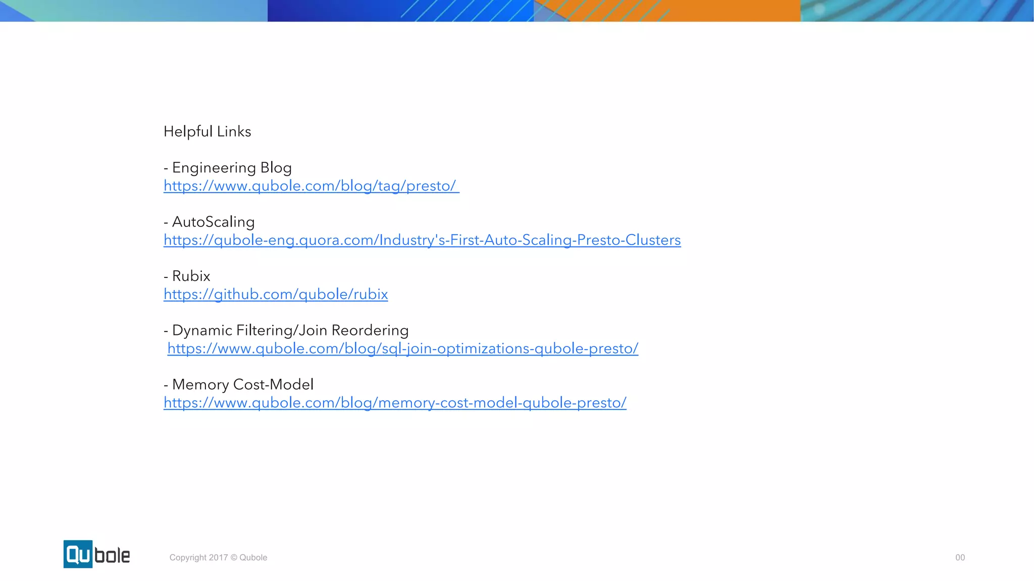 00Copyright 2017 © Qubole
Helpful Links
- Engineering Blog
https://www.qubole.com/blog/tag/presto/
- AutoScaling
https://qubole-eng.quora.com/Industry's-First-Auto-Scaling-Presto-Clusters
- Rubix
https://github.com/qubole/rubix
- Dynamic Filtering/Join Reordering
https://www.qubole.com/blog/sql-join-optimizations-qubole-presto/
- Memory Cost-Model
https://www.qubole.com/blog/memory-cost-model-qubole-presto/
 