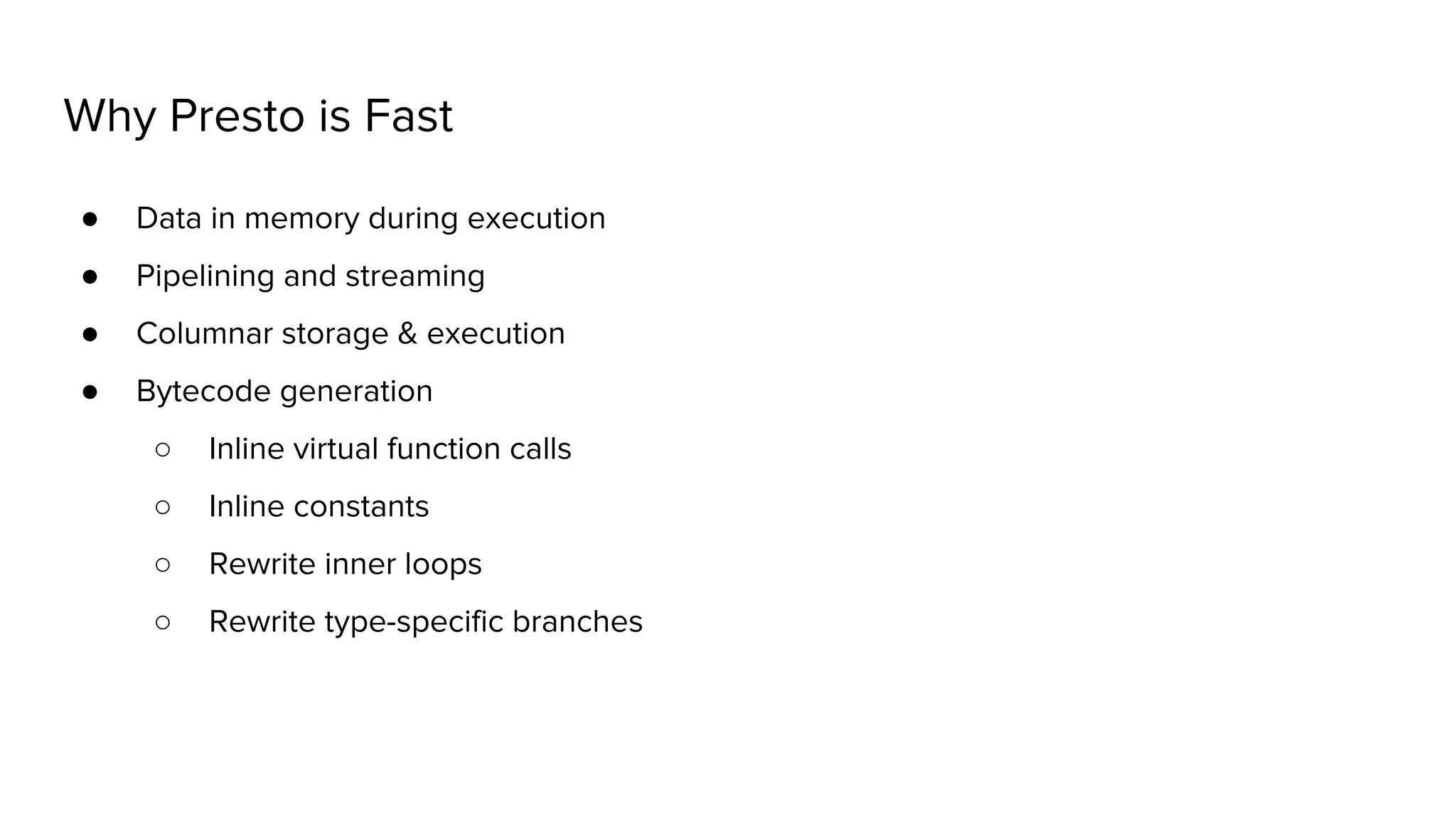 Why Presto is Fast
● Data in memory during execution
● Pipelining and streaming
● Columnar storage & execution
● Bytecode generation
○ Inline virtual function calls
○ Inline constants
○ Rewrite inner loops
○ Rewrite type-specific branches
 