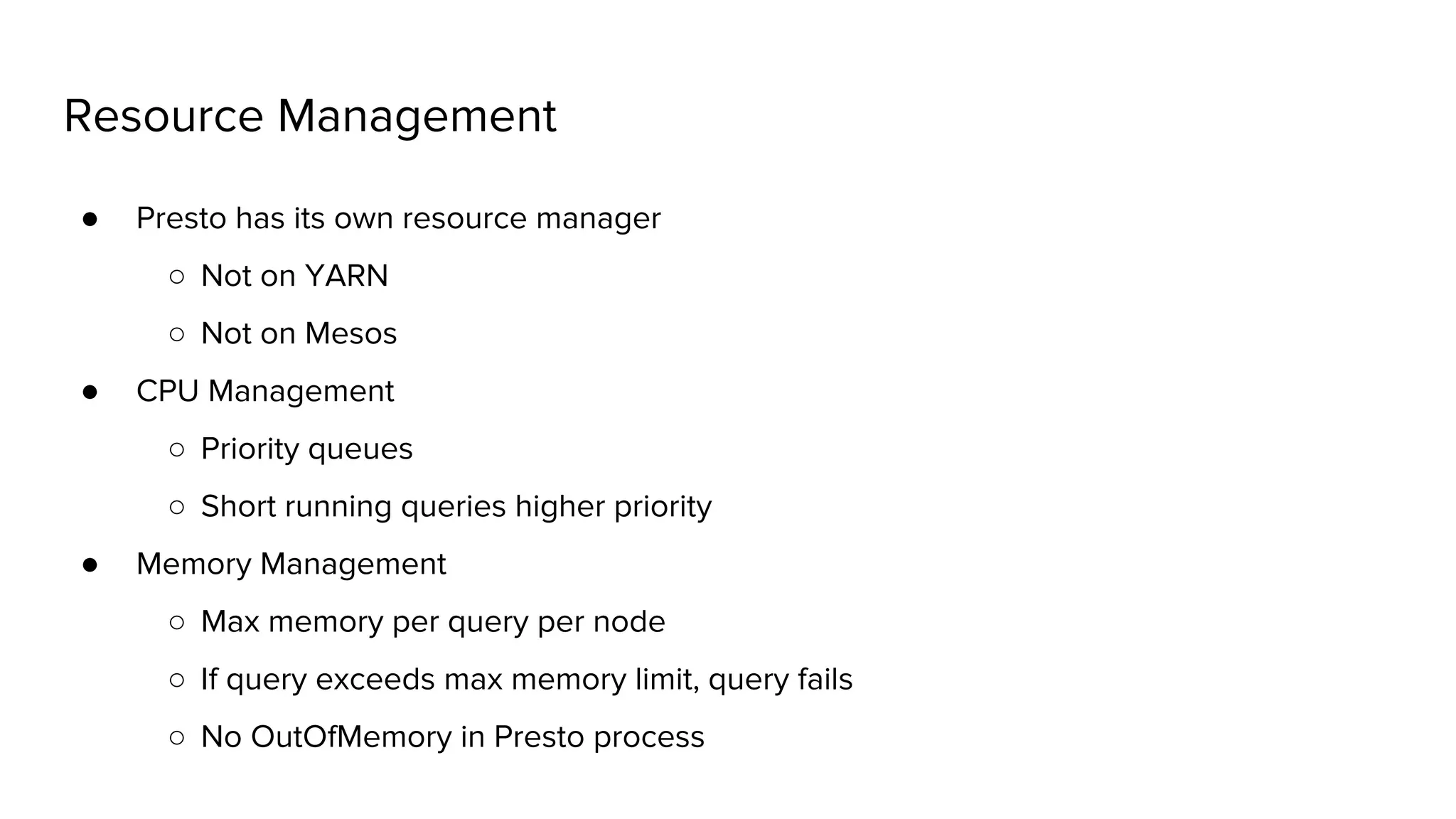 Resource Management
● Presto has its own resource manager
○ Not on YARN
○ Not on Mesos
● CPU Management
○ Priority queues
○ Short running queries higher priority
● Memory Management
○ Max memory per query per node
○ If query exceeds max memory limit, query fails
○ No OutOfMemory in Presto process
 