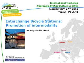 International workshop
                                      Improving Cycling Culture in Cities
                                               February 26th-27th, 2010
                                                       Tczew - POLAND



Interchange Bicycle Stations:
Promotion of intermodality
                           Dipl.-Ing. Andrea Henkel




                                                            Bremen        Tczew




                                                                 Venice
                                                      Grenoble        Zagreb



Presto   is supported by
 