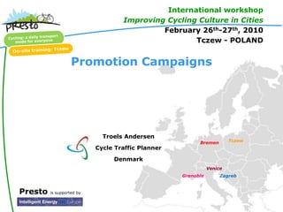 International workshop
                                   Improving Cycling Culture in Cities
                                            February 26th-27th, 2010
                                                    Tczew - POLAND


                   Promotion Campaigns




                             Troels Andersen
                                                         Bremen        Tczew
                           Cycle Traffic Planner
                                Denmark
                                                              Venice
                                                   Grenoble        Zagreb


Presto   is supported by
 