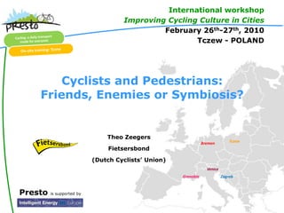 International workshop
                                    Improving Cycling Culture in Cities
                                             February 26th-27th, 2010
                                                     Tczew - POLAND




        Cyclists and Pedestrians:
    Friends, Enemies or Symbiosis?


                               Theo Zeegers
                                                                Bremen         Tczew
                                Fietsersbond
                           (Dutch Cyclists’ Union)
                                                                  Venice
                                                     Grenoble              Zagreb



Presto   is supported by
 