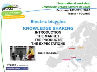 International workshop
                                 Improving Cycling Culture in Cities
                                          February 26th-27th, 2010
                                                  Tczew - POLAND


                           Electric bicycles
                 KNOWLEDGE SHARING
                             INTRODUCTION
                              THE MARKET
                             THE PRODUCTS
                           THE EXPECTATIONS
                                                      Bremen        Tczew


                              EDDIE ECCLESTON

                                                           Venice
                                                Grenoble        Zagreb


Presto   is supported by
 