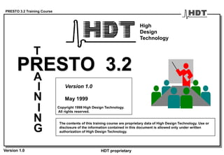 PRESTO 3.2 Training Course
Version 1.0 HDT proprietary
PRESTO 3.2
T
A
I
N
G
I
N
Version 1.0
May 1999
The contents of this training course are proprietary data of High Design Technology. Use or
disclosure of the information contained in this document is allowed only under written
authorization of High Design Technology.
High
Design
Technology
Copyright 1998 High Design Technology.
All rights reserved.
 