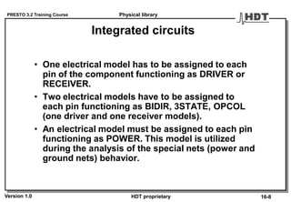 PRESTO 3.2 Training Course
Version 1.0 HDT proprietary
Integrated circuits
• One electrical model has to be assigned to each
pin of the component functioning as DRIVER or
RECEIVER.
• Two electrical models have to be assigned to
each pin functioning as BIDIR, 3STATE, OPCOL
(one driver and one receiver models).
• An electrical model must be assigned to each pin
functioning as POWER. This model is utilized
during the analysis of the special nets (power and
ground nets) behavior.
Physical library
16-8
 