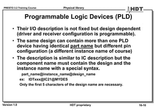 PRESTO 3.2 Training Course
Version 1.0 HDT proprietary
Programmable Logic Devices (PLD)
• Their I/O description is not fixed but design dependent
(driver and receiver configuration is programmable).
• The same design can contain more than one PLD
device having identical part name but different pin
configuration (a different instance name of course)
• The description is similar to IC description but the
component name must contain the design and the
instance name with a special syntax.
part_name@instance_name@design_name
ex: IDTxxx@IC21@MYDES
Only the first 5 characters of the design name are necessary.
Physical library
16-10
 