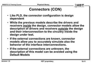 PRESTO 3.2 Training Course
Version 1.0 HDT proprietary
Connectors (CON)
• Like PLD, the connector configuration is design
dependent
• While the previous models describe the drivers and
receivers inside the design, connector models allow the
description of drivers and receivers outside the design
and their interconnection to the circuitry inside the
design under test.
• If the external connections are known, connector
models allow you to accurately simulate also the
behavior of the interface interconnections.
• If the external connections are unknown, the
description of this model can be avoided using the
Default Models
Physical library
16-11
 