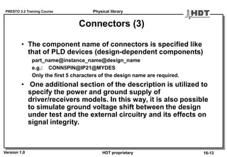 PRESTO 3.2 Training Course
Version 1.0 HDT proprietary
Connectors (3)
• The component name of connectors is specified like
that of PLD devices (design-dependent components)
part_name@instance_name@design_name
e.g.: CONN5PIN@IP21@MYDES
Only the first 5 characters of the design name are required.
• One additional section of the description is utilized to
specify the power and ground supply of
driver/receivers models. In this way, it is also possible
to simulate ground voltage shift between the design
under test and the external circuitry and its effects on
signal integrity.
Physical library
16-13
 