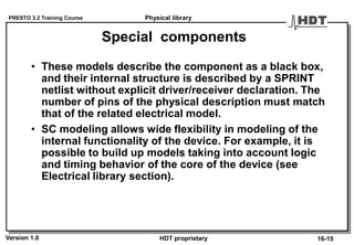 PRESTO 3.2 Training Course
Version 1.0 HDT proprietary
Special components
• These models describe the component as a black box,
and their internal structure is described by a SPRINT
netlist without explicit driver/receiver declaration. The
number of pins of the physical description must match
that of the related electrical model.
• SC modeling allows wide flexibility in modeling of the
internal functionality of the device. For example, it is
possible to build up models taking into account logic
and timing behavior of the core of the device (see
Electrical library section).
Physical library
16-15
 