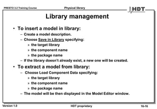 PRESTO 3.2 Training Course
Version 1.0 HDT proprietary
Library management
• To insert a model in library:
– Create a model description.
– Choose Save in Library specifying:
» the target library
» the component name
» the package name
– If the library doesn’t already exist, a new one will be created.
• To extract a model from library:
– Choose Load Component Data specifying:
» the target library
» the component name
» the package name
– The model will be then displayed in the Model Editor window.
Physical library
16-16
 