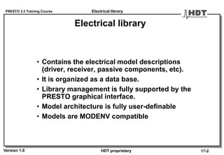 PRESTO 3.2 Training Course
Version 1.0 HDT proprietary
Electrical library
• Contains the electrical model descriptions
(driver, receiver, passive components, etc).
• It is organized as a data base.
• Library management is fully supported by the
PRESTO graphical interface.
• Model architecture is fully user-definable
• Models are MODENV compatible
Electrical library
17-2
 