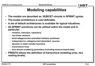 PRESTO 3.2 Training Course
Version 1.0 HDT proprietary
Modeling capabilities
• The models are described as .SUBCKT circuits in SPRINT syntax.
• The model architecture is user-definable.
• A set of default architectures is available for typical situations.
• All SPRINT primitives can be utilized within the model and in
particular:
– resistors, inductors, capacitors;
– non linear resistors
– time/voltage/current controlled resistors (switches)
– independent or voltage/current dependent sources
– dynamic or static transfer functions
– transmission lines
– time domain scattering parameters (including measure-based data).
• PRESTO allows the definition of hierarchical modeling (max. two
nesting levels).
Electrical library
17-3
 