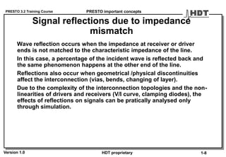 PRESTO 3.2 Training Course
Version 1.0 HDT proprietary
Signal reflections due to impedance
mismatch
Wave reflection occurs when the impedance at receiver or driver
ends is not matched to the characteristic impedance of the line.
In this case, a percentage of the incident wave is reflected back and
the same phenomenon happens at the other end of the line.
Reflections also occur when geometrical /physical discontinuities
affect the interconnection (vias, bends, changing of layer).
Due to the complexity of the interconnection topologies and the non-
linearities of drivers and receivers (V/I curve, clamping diodes), the
effects of reflections on signals can be pratically analysed only
through simulation.
PRESTO important concepts
1-8
 