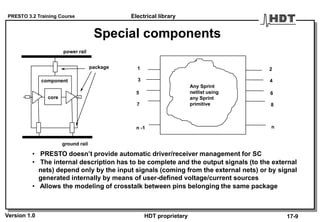 PRESTO 3.2 Training Course
Version 1.0 HDT proprietary
Special components
component
power rail
ground rail
core
Any Sprint
netlist using
any Sprint
primitive
1
3
5
7
n -1
2
4
6
8
n
• PRESTO doesn’t provide automatic driver/receiver management for SC
• The internal description has to be complete and the output signals (to the external
nets) depend only by the input signals (coming from the external nets) or by signal
generated internally by means of user-defined voltage/current sources
• Allows the modeling of crosstalk between pins belonging the same package
Electrical library
17-9
package
 
