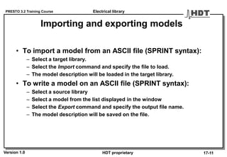 PRESTO 3.2 Training Course
Version 1.0 HDT proprietary
Importing and exporting models
• To import a model from an ASCII file (SPRINT syntax):
– Select a target library.
– Select the Import command and specify the file to load.
– The model description will be loaded in the target library.
• To write a model on an ASCII file (SPRINT syntax):
– Select a source library
– Select a model from the list displayed in the window
– Select the Export command and specify the output file name.
– The model description will be saved on the file.
Electrical library
17-11
 
