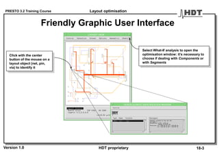 PRESTO 3.2 Training Course
Version 1.0 HDT proprietary
Friendly Graphic User Interface
Layout optimisation
18-3
Click with the center
button of the mouse on a
layout object (net, pin,
via) to identify it
Select What-If analysis to open the
optimisation window: it’s necessary to
choose if dealing with Components or
with Segments
 