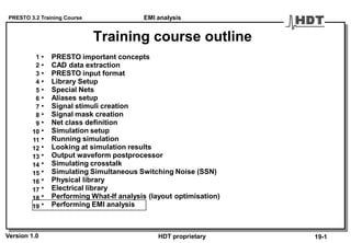 PRESTO 3.2 Training Course
Version 1.0 HDT proprietary
Training course outline
• PRESTO important concepts
• CAD data extraction
• PRESTO input format
• Library Setup
• Special Nets
• Aliases setup
• Signal stimuli creation
• Signal mask creation
• Net class definition
• Simulation setup
• Running simulation
• Looking at simulation results
• Output waveform postprocessor
• Simulating crosstalk
• Simulating Simultaneous Switching Noise (SSN)
• Physical library
• Electrical library
• Performing What-If analysis (layout optimisation)
• Performing EMI analysis
1
2
3
4
5
6
7
8
9
10
11
12
13
14
15
16
17
18
19
19-1
EMI analysis
 