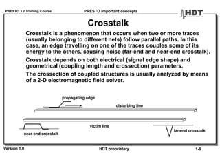 PRESTO 3.2 Training Course
Version 1.0 HDT proprietary
Crosstalk
Crosstalk is a phenomenon that occurs when two or more traces
(usually belonging to different nets) follow parallel paths. In this
case, an edge travelling on one of the traces couples some of its
energy to the others, causing noise (far-end and near-end crosstalk).
Crosstalk depends on both electrical (signal edge shape) and
geometrical (coupling length and crossection) parameters.
The crossection of coupled structures is usually analyzed by means
of a 2-D electromagnetic field solver.
PRESTO important concepts
1-9
propagating edge
disturbing line
victim line
near-end crosstalk
far-end crosstalk
 