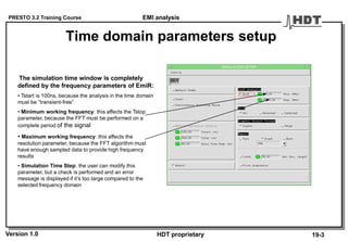 PRESTO 3.2 Training Course
Version 1.0 HDT proprietary
Time domain parameters setup
The simulation time window is completely
defined by the frequency parameters of EmiR:
• Tstart is 100ns, because the analysis in the time domain
must be “transient-free”
• Minimum working frequency: this affects the Tstop
parameter, because the FFT must be performed on a
complete period of the signal
• Maximum working frequency: this affects the
resolution parameter, because the FFT algorithm must
have enough sampled data to provide high frequency
results
• Simulation Time Step: the user can modify this
parameter, but a check is performed and an error
message is displayed if it’s too large compared to the
selected frequency domain
19-3
EMI analysis
 