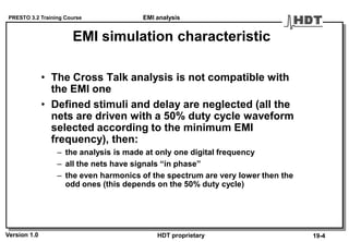 PRESTO 3.2 Training Course
Version 1.0 HDT proprietary
EMI simulation characteristic
• The Cross Talk analysis is not compatible with
the EMI one
• Defined stimuli and delay are neglected (all the
nets are driven with a 50% duty cycle waveform
selected according to the minimum EMI
frequency), then:
– the analysis is made at only one digital frequency
– all the nets have signals “in phase”
– the even harmonics of the spectrum are very lower then the
odd ones (this depends on the 50% duty cycle)
19-4
EMI analysis
 