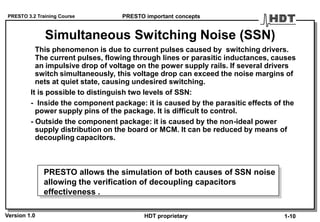 PRESTO 3.2 Training Course
Version 1.0 HDT proprietary
Simultaneous Switching Noise (SSN)
This phenomenon is due to current pulses caused by switching drivers.
The current pulses, flowing through lines or parasitic inductances, causes
an impulsive drop of voltage on the power supply rails. If several drivers
switch simultaneously, this voltage drop can exceed the noise margins of
nets at quiet state, causing undesired switching.
It is possible to distinguish two levels of SSN:
- Inside the component package: it is caused by the parasitic effects of the
power supply pins of the package. It is difficult to control.
- Outside the component package: it is caused by the non-ideal power
supply distribution on the board or MCM. It can be reduced by means of
decoupling capacitors.
PRESTO important concepts
1-10
PRESTO allows the simulation of both causes of SSN noise
allowing the verification of decoupling capacitors
effectiveness .
 