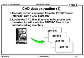 PRESTO 3.2 Training Course
Version 1.0 HDT proprietary
CAD data extraction (1)
1. Execute extract command from the PRESTO user
interface: Run->CAD Extractor
2. Locate the CAD files that have to be processed:
the extractor will store the PRESTO files in the
current working directory
CAD data extraction
2-2
.pnf file
.pgf file
.pxf file
.psf file
 