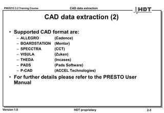 PRESTO 3.2 Training Course
Version 1.0 HDT proprietary
CAD data extraction (2)
• Supported CAD format are:
– ALLEGRO (Cadence)
– BOARDSTATION (Mentor)
– SPECCTRA (CCT)
– VISULA (Zuken)
– THEDA (Incases)
– PADS (Pads Software)
– P-CAD (ACCEL Technologies)
• For further details please refer to the PRESTO User
Manual
CAD data extraction
2-3
 