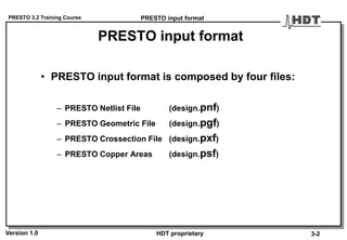PRESTO 3.2 Training Course
Version 1.0 HDT proprietary
PRESTO input format
• PRESTO input format is composed by four files:
– PRESTO Netlist File (design.pnf)
– PRESTO Geometric File (design.pgf)
– PRESTO Crossection File (design.pxf)
– PRESTO Copper Areas (design.psf)
PRESTO input format
3-2
 