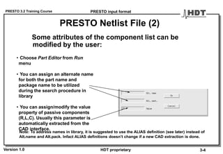 PRESTO 3.2 Training Course
Version 1.0 HDT proprietary
PRESTO Netlist File (2)
Some attributes of the component list can be
modified by the user:
• Choose Part Editor from Run
menu
• You can assign an alternate name
for both the part name and
package name to be utilized
during the search procedure in
library
• You can assign/modify the value
property of passive components
(R,L,C). Usually this parameter is
automatically extracted from the
CAD interface.
PRESTO input format
3-4
Note: To address names in library, it is suggested to use the ALIAS definition (see later) instead of
Alt.name and Alt.pack. Infact ALIAS definitions doesn’t change if a new CAD extraction is done.
 