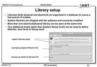PRESTO 3.2 Training Course
Version 1.0 HDT proprietary
Library setup
• Libraries (both physical and electrical) are organized in a database to insure a
fast search of models
• System libraries are shipped with the software and cannot be modified
• More than one electrical/physical library can be open at the same time
• Two additional levels (other than System library level) can be used to define
libraries: User level or Group level.
system libraries paths
user/group physical libraries list
user/group electrical libraries list
Library Setup
4-2
 
