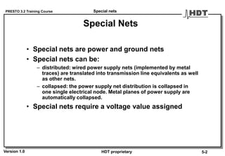 PRESTO 3.2 Training Course
Version 1.0 HDT proprietary
Special Nets
• Special nets are power and ground nets
• Special nets can be:
– distributed: wired power supply nets (implemented by metal
traces) are translated into transmission line equivalents as well
as other nets.
– collapsed: the power supply net distribution is collapsed in
one single electrical node. Metal planes of power supply are
automatically collapsed.
• Special nets require a voltage value assigned
Special nets
5-2
 