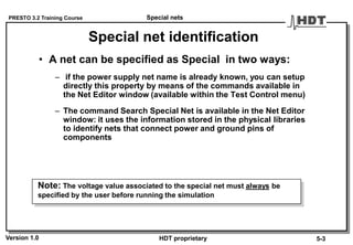 PRESTO 3.2 Training Course
Version 1.0 HDT proprietary
Special net identification
• A net can be specified as Special in two ways:
– if the power supply net name is already known, you can setup
directly this property by means of the commands available in
the Net Editor window (available within the Test Control menu)
– The command Search Special Net is available in the Net Editor
window: it uses the information stored in the physical libraries
to identify nets that connect power and ground pins of
components
Note: The voltage value associated to the special net must always be
specified by the user before running the simulation
Special nets
5-3
 