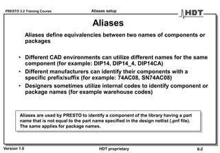 PRESTO 3.2 Training Course
Version 1.0 HDT proprietary
Aliases
Aliases define equivalencies between two names of components or
packages
• Different CAD environments can utilize different names for the same
component (for example: DIP14, DIP14_4, DIP14CA)
• Different manufacturers can identify their components with a
specific prefix/suffix (for example: 74AC08, SN74AC08)
• Designers sometimes utilize internal codes to identify component or
package names (for example warehouse codes)
Aliases are used by PRESTO to identify a component of the library having a part
name that is not equal to the part name specified in the design netlist (.pnf file).
The same applies for package names.
Aliases setup
6-2
 