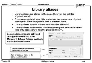 PRESTO 3.2 Training Course
Version 1.0 HDT proprietary
Library aliases
• Library aliases are stored in the same library of the pointed
physical model.
• From a user point of view, it is equivalent to create a new physical
description of the component with a different name.
• Library aliases cannot point to another alias definition.
• Library aliases can be used from many designers at the same time
(it is only necessary to link the physical library).
Part or package name of the
component in netlist
Part or package name of the
component in library
Design aliases menu is activated
through the command Alias
Manager-> Library Aliases available
within the Model menu
Aliases setup
6-4
 