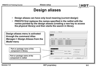 PRESTO 3.2 Training Course
Version 1.0 HDT proprietary
Design aliases
• Design aliases can have only local meaning (current design)
• PRESTO first replaces the names specified in the netlist with the
names pointed by the design aliases (creating a new key to access
the physical library) and then starts the search in library
Part or package name of the
component in netlist
Part or package name of the
component in library
Design aliases menu is activated
through the command Alias
Manager-> Design Aliases from the
Model menu
Aliases setup
6-5
 