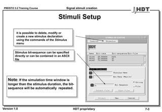 PRESTO 3.2 Training Course
Version 1.0 HDT proprietary
Stimuli Setup
Stimulus bit-sequence can be specified
directly or can be contained in an ASCII
file
it is possible to delete, modify or
create a new stimulus declaration
using the commands of the Stimulus
menu
Note: If the simulation time window is
longer than the stimulus duration, the bit-
sequence will be automatically repeated.
Signal stimuli creation
7-3
 