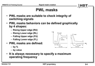PRESTO 3.2 Training Course
Version 1.0 HDT proprietary
PWL masks
• PWL masks are suitable to check integrity of
switching signals
• PWL masks behaviors can be defined graphically
by 4 shapes:
– Rising Upper edge (RU)
– Rising Lower edge (RL)
– Falling Upper edge (FU)
– Falling Lower edge (FL)
• PWL masks are defined:
– by %
– by value
• It is always necessary to specify a maximum
operating frequency
RL mask
RU mask
FU mask
FL mask
A
B
C
D
E
F
G
H
reference
y
t
bit-time bit-time
Signal mask creation
8-4
 