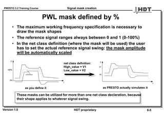 PRESTO 3.2 Training Course
Version 1.0 HDT proprietary
PWL mask defined by %
• The maximum working frequency specification is necessary to
draw the mask shapes
• The reference signal ranges always between 0 and 1 (0-100%)
• In the net class definition (where the mask will be used) the user
has to set the actual reference signal swing: the mask amplitude
will be automatically scaled
These masks can be utilized for more than one net class declaration, because
their shape applies to whatever signal swing.
reference
y
t
0%
100%
y
t
V2
V1
net class definition:
High_value = V1
Low_value = V2
as you define it as PRESTO actually simulates it
Signal mask creation
8-5
 