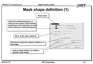 PRESTO 3.2 Training Course
Version 1.0 HDT proprietary
Mask shape definition (1)
Mask name
maximum working frequency: a
mask can be used to check signals
switching at a bit rate lower or equal
to the maximum working frequency
click here to start the shapes creation of a
new mask
click on these buttons to modify a
specific mask shape
By % or By value selection
Signal mask creation
8-7
 