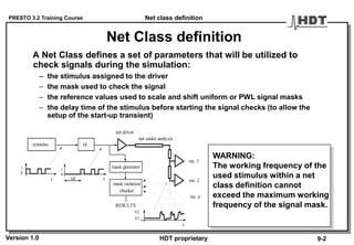 PRESTO 3.2 Training Course
Version 1.0 HDT proprietary
Net Class definition
A Net Class defines a set of parameters that will be utilized to
check signals during the simulation:
– the stimulus assigned to the driver
– the mask used to check the signal
– the reference values used to scale and shift uniform or PWL signal masks
– the delay time of the stimulus before starting the signal checks (to allow the
setup of the start-up transient)
t
stimulus td
t
mask generator
net driver
net under analysis
rec. 1
rec. 2
rec. n
mask violation
t
V2
V1
1
0
1
0
RESULTS
checker
td
WARNING:
The working frequency of the
used stimulus within a net
class definition cannot
exceed the maximum working
frequency of the signal mask.
Net class definition
9-2
 