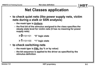 PRESTO 3.2 Training Course
Version 1.0 HDT proprietary
Net Classes application
• to check quiet nets (like power supply nets, victim
nets during a xtalk or SSN analysis)
– the mask type is Uniform
– the first bit of the stimulus assigned to the class specifies the
steady state level for victim nets (it has no meaning for power
supply nets)
»01101101 “0” logic state
»11101100 “1” logic state
• to check switching nets
– the mask type is PWL (by % or by value)
– the bit sequence is applied to the driver as specified by the
stimulus definition
Net class definition
9-3
 