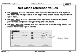 PRESTO 3.2 Training Course
Version 1.0 HDT proprietary
Net Class reference values
• for Uniform masks, the two values have to be identical and specify
the absolute voltage value to be applied to check noise amplitude on
quiet nets .
• for PWL by % masks, the two values are used to scale the mask
parameters (amplitude only) during the simulation.
• for PWL by value masks, the two values are automatically set to the
masks reference signal values.
reference values
Net class definition
9-4
 