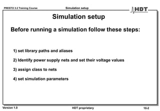 PRESTO 3.2 Training Course
Version 1.0 HDT proprietary
Simulation setup
1) set library paths and aliases
2) Identify power supply nets and set their voltage values
3) assign class to nets
4) set simulation parameters
Before running a simulation follow these steps:
Simulation setup
10-2
 