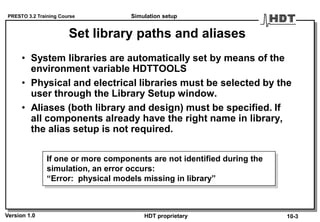 PRESTO 3.2 Training Course
Version 1.0 HDT proprietary
Set library paths and aliases
• System libraries are automatically set by means of the
environment variable HDTTOOLS
• Physical and electrical libraries must be selected by the
user through the Library Setup window.
• Aliases (both library and design) must be specified. If
all components already have the right name in library,
the alias setup is not required.
If one or more components are not identified during the
simulation, an error occurs:
“Error: physical models missing in library”
Simulation setup
10-3
 