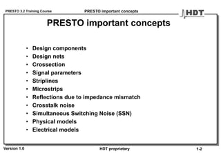 PRESTO 3.2 Training Course
Version 1.0 HDT proprietary
PRESTO important concepts
• Design components
• Design nets
• Crossection
• Signal parameters
• Striplines
• Microstrips
• Reflections due to impedance mismatch
• Crosstalk noise
• Simultaneous Switching Noise (SSN)
• Physical models
• Electrical models
PRESTO important concepts
1-2
 