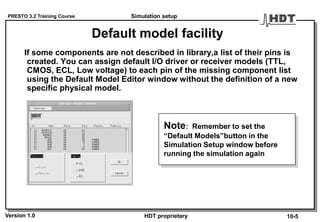 PRESTO 3.2 Training Course
Version 1.0 HDT proprietary
Default model facility
If some components are not described in library,a list of their pins is
created. You can assign default I/O driver or receiver models (TTL,
CMOS, ECL, Low voltage) to each pin of the missing component list
using the Default Model Editor window without the definition of a new
specific physical model.
Note: Remember to set the
“Default Models”button in the
Simulation Setup window before
running the simulation again
Simulation setup
10-5
 