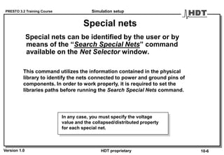 PRESTO 3.2 Training Course
Version 1.0 HDT proprietary
Special nets
Special nets can be identified by the user or by
means of the “Search Special Nets” command
available on the Net Selector window.
This command utilizes the information contained in the physical
library to identify the nets connected to power and ground pins of
components. In order to work properly, it is required to set the
libraries paths before running the Search Special Nets command.
In any case, you must specify the voltage
value and the collapsed/distributed property
for each special net.
Simulation setup
10-6
 
