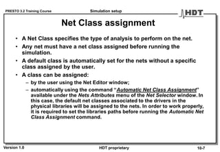 PRESTO 3.2 Training Course
Version 1.0 HDT proprietary
Net Class assignment
• A Net Class specifies the type of analysis to perform on the net.
• Any net must have a net class assigned before running the
simulation.
• A default class is automatically set for the nets without a specific
class assigned by the user.
• A class can be assigned:
– by the user using the Net Editor window;
– automatically using the command “Automatic Net Class Assignment”
available under the Nets Attributes menu of the Net Selector window. In
this case, the default net classes associated to the drivers in the
physical libraries will be assigned to the nets. In order to work properly,
it is required to set the libraries paths before running the Automatic Net
Class Assignment command.
Simulation setup
10-7
 